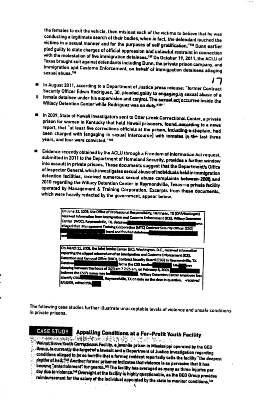 th fmales o exit he vehil,then mistead each o thevictma to beiee tht e was conducting  legiimatesearch o theirbodies,when i lact the defendant ouched Vit i seaual manner and for the purposesofselgratifcation ™ Dunn sarier pld gulty o statechargesof official appression and unwl esrant n connection th he molesaton o e immigraton detanees. ™ On Ocaber 19, 2011, e AGLU o Texssbrought uit aganst deendants incuding D th privle prison company,and  immigration apd Custams Enfocement on babal of mniration detiness atging sexinl sbuse [  1 August 2011, according o3 Department o Jutice press reiase: “former Cantract SecuriyOfficer Edin Rodrigue, 0. pleadd guily I angaging. sexol abuse of  . fomale detainee undor issuperison and contre. The sarual ctoccured mide he Wilacy Detenton Contr whis Rdriguas was an duty -  = 102009, tate of Haval investigators sent 10 Oter .rwek Caractionat Canter,  private risen o women n Ktucky hat held Hawsil prisones, fond, accariing i - oo 0L, tha “at e v corrctons officitsat the pissn, ockudig o chapian, had been charged with [angaging in senual Inlercourse] with et n e oot hrae years, and our wars comctud "  = Evidnce rcenty cbainad by the ACLUthrough s Freedom of nermation Acrequest, submitedin 2011 tothe Department of Homeland Securiy, provides et window int assauit i pivat pisons. Thase documants suggest that the Dapartmencs Ofce tinspecor General whichmestigates sexual abuse ofndhidusts hldin rmeipraton detanton aciiis, recaived nmarous sexual sbuse complaiats botween 2004 and 2010 regarding the Wilacy Detention Cente n Raymandiile, Texas—a privele ity aperated by Managament & Trining Corporation. Excapts fram these documents, Whichwere hesuiy rdacted by the govarnmen, appoar baiow.  The fllwing case studies furthe lstate unacceptabl evsof ilenceand unsal conitions in private prisons.  XTI Aopating Condiions ata Fo-Proit Youtn Facilty  e ki 4 v Aot ore Youlh CamasaedFcily. ol riso n M operved by GE0 vesigaion  